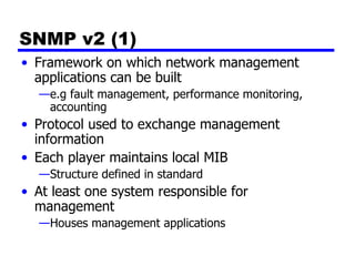 SNMP v2 (1) Framework on which network management applications can be built e.g fault management, performance monitoring, accounting Protocol used to exchange management information Each player maintains local MIB Structure defined in standard At least one system responsible for management Houses management applications 