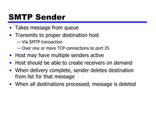 SMTP Sender Takes message from queue Transmits to proper destination host Via SMTP transaction Over one or more TCP connections to port 25 Host may have multiple senders active Host should be able to create receivers on demand When delivery complete, sender deletes destination from list for that message When all destinations processed, message is deleted 