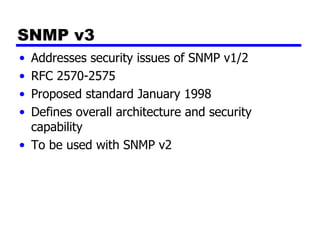 SNMP v3 Addresses security issues of SNMP v1/2 RFC 2570-2575 Proposed standard January 1998 Defines overall architecture and security capability To be used with SNMP v2 
