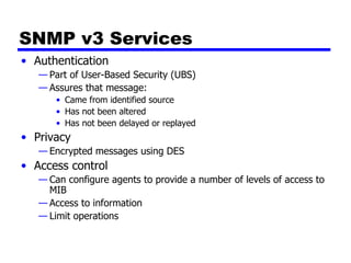 SNMP v3 Services Authentication Part of User-Based Security (UBS) Assures that message: Came from identified source Has not been altered Has not been delayed or replayed Privacy Encrypted messages using DES Access control Can configure agents to provide a number of levels of access to MIB Access to information Limit operations 