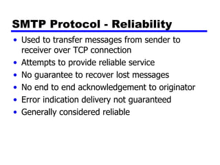 SMTP Protocol - Reliability  Used to transfer messages from sender to receiver over TCP connection Attempts to provide reliable service No guarantee to recover lost messages No end to end acknowledgement to originator Error indication delivery not guaranteed Generally considered reliable 