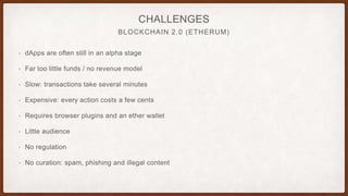 BLOCKCHAIN 2.0 (ETHERUM)
CHALLENGES
• dApps are often still in an alpha stage
• Far too little funds / no revenue model
• Slow: transactions take several minutes
• Expensive: every action costs a few cents
• Requires browser plugins and an ether wallet
• Little audience
• No regulation
• No curation: spam, phishing and illegal content
 