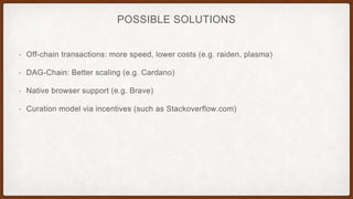 POSSIBLE SOLUTIONS
• Off-chain transactions: more speed, lower costs (e.g. raiden, plasma)
• DAG-Chain: Better scaling (e.g. Cardano)
• Native browser support (e.g. Brave)
• Curation model via incentives (such as Stackoverflow.com)
 