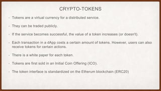 CRYPTO-TOKENS
• Tokens are a virtual currency for a distributed service.
• They can be traded publicly.
• If the service becomes successful, the value of a token increases (or doesn't).
• Each transaction in a dApp costs a certain amount of tokens. However, users can also
receive tokens for certain actions.
• There is a white paper for each token.
• Tokens are first sold in an Initial Coin Offering (ICO).
• The token interface is standardized on the Etherum blockchain (ERC20)
 