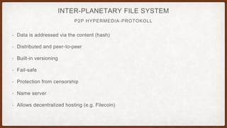 P2P HYPERMEDIA-PROTOKOLL
INTER-PLANETARY FILE SYSTEM
• Data is addressed via the content (hash)
• Distributed and peer-to-peer
• Built-in versioning
• Fail-safe
• Protection from censorship
• Name server
• Allows decentralized hosting (e.g. Filecoin)
 