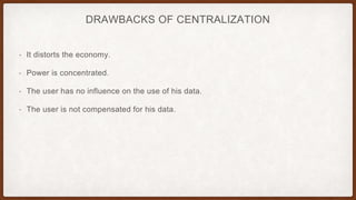 DRAWBACKS OF CENTRALIZATION
• It distorts the economy.
• Power is concentrated.
• The user has no influence on the use of his data.
• The user is not compensated for his data.
 