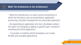 Multi-Tier Architecture (n-tier Architecture)
Multi-tier architecture is a client–server architecture in
which the functions such as presentation, application
processing, and data management are physically separated.
By separating an application into tiers, developers obtain
the option of changing or adding a specific layer, instead of
reworking the entire application.
 It provides a model by which developers can create
flexible and reusable applications.
27
 