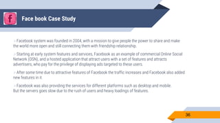 Face book Case Study
Facebook system was founded in 2004, with a mission to give people the power to share and make
the world more open and still connecting them with friendship relationship.
Starting at early system features and services, Facebook as an example of commercial Online Social
Network (OSN), and a hosted application that attract users with a set of features and attracts
advertisers, who pay for the privilege of displaying ads targeted to these users.
After some time due to attractive features of Facebook the traffic increases and Facebook also added
new features in it.
Facebook was also providing the services for different platforms such as desktop and mobile.
But the servers goes slow due to the rush of users and heavy loadings of features.
36
 