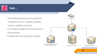 Cont…
Than Facebook decided to get new architecture
to handle the issues of scalability, availability,
openness, reliability and security.
In 2013 they have added multi tier architecture in
their datacenters.
It include 3 tiers of archit6ectures in starting.
38
 
