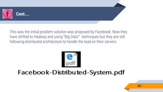 Cont…
This was the initial problem solution was proposed by Facebook. Now they
have shifted to Hadoop and using “Big Data” techniques but they are still
following distributed architecture to handle the load on their servers.
40
 