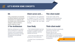 LET’S REVIEW SOME CONCEPTS
DA
In DA, components are presented
on different platforms and several
components can cooperate with
one another over a communication
network in order to achieve a
specific objective or goal.
Client-server arch…
In this architecture, the application
is modeled as a set of services
those are provided by servers and
a set of clients that use these
services.
Thin-client model
In thin-client model, all the
application processing and data
management is carried by the
server.
41
3 Tier Architecture
Multi-tier architecture is a client–
server architecture in which the
functions such as presentation,
application processing, and data
management are physically
separated.
Case Study
Than Facebook decided to get new
architecture to handle the issues of
scalability, availability, openness,
reliability and security.
In 2013 they have added multi tier
architecture in their datacenters.
It include 3 tiers of archit6ectures in
starting.
Thick-client model
Fat clients are almost unanimously
preferred by network users
because they are very
customizable and the user has
more control over what programs
are installed and specific system
configuration.
 