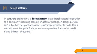 In software engineering, a design pattern is a general repeatable solution
to a commonly occurring problem in software design. A design pattern
isn't a finished design that can be transformed directly into code. It is a
description or template for how to solve a problem that can be used in
many different situations.
Design patterns
6
 