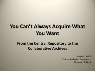 You Can’t Always Acquire What
You Want
From the Central Repository to the
Collaborative Archives
Martin T. Olliff
Tri-State Archivists Conference
October 18, 2013

 