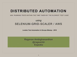 DISTRIBUTED AUTOMATION
SELENIUM-GRID-SCALER / AWS
Ragavan Ambighananthan
@ragsambi
Expedia
London Test Automation In Devops Meetup - 2018
1
AKA ‘RUNNING TESTS WITHIN THE TIME TAKEN BY THE SLOWEST TEST CASE’
using
 
