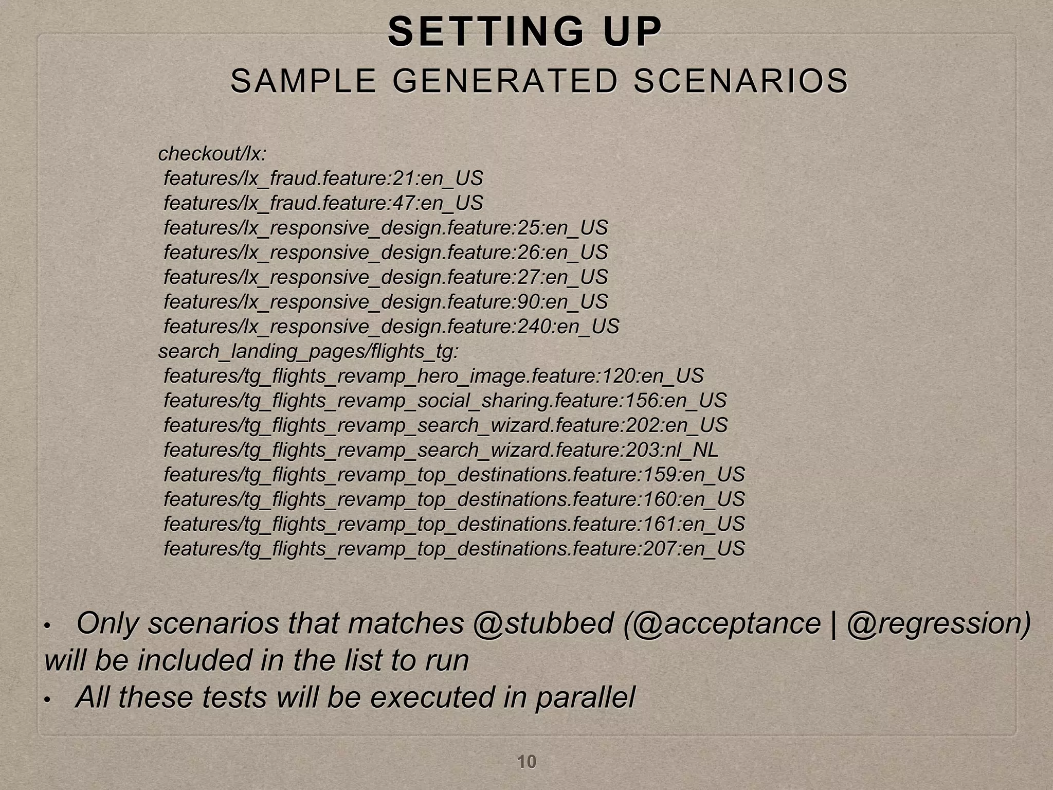 SETTING UP
checkout/lx:
features/lx_fraud.feature:21:en_US
features/lx_fraud.feature:47:en_US
features/lx_responsive_design.feature:25:en_US
features/lx_responsive_design.feature:26:en_US
features/lx_responsive_design.feature:27:en_US
features/lx_responsive_design.feature:90:en_US
features/lx_responsive_design.feature:240:en_US
search_landing_pages/flights_tg:
features/tg_flights_revamp_hero_image.feature:120:en_US
features/tg_flights_revamp_social_sharing.feature:156:en_US
features/tg_flights_revamp_search_wizard.feature:202:en_US
features/tg_flights_revamp_search_wizard.feature:203:nl_NL
features/tg_flights_revamp_top_destinations.feature:159:en_US
features/tg_flights_revamp_top_destinations.feature:160:en_US
features/tg_flights_revamp_top_destinations.feature:161:en_US
features/tg_flights_revamp_top_destinations.feature:207:en_US
• Only scenarios that matches @stubbed (@acceptance | @regression)
will be included in the list to run
• All these tests will be executed in parallel
10
SAMPLE GENERATED SCENARIOS
 