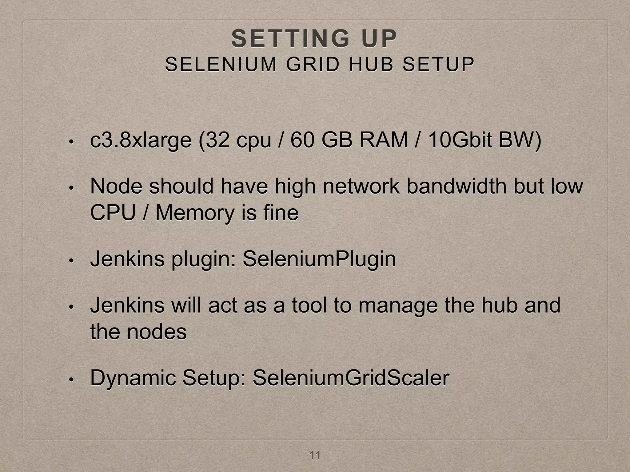 SETTING UP
• c3.8xlarge (32 cpu / 60 GB RAM / 10Gbit BW)
• Node should have high network bandwidth but low
CPU / Memory is fine
• Jenkins plugin: SeleniumPlugin
• Jenkins will act as a tool to manage the hub and
the nodes
• Dynamic Setup: SeleniumGridScaler
11
SELENIUM GRID HUB SETUP
 