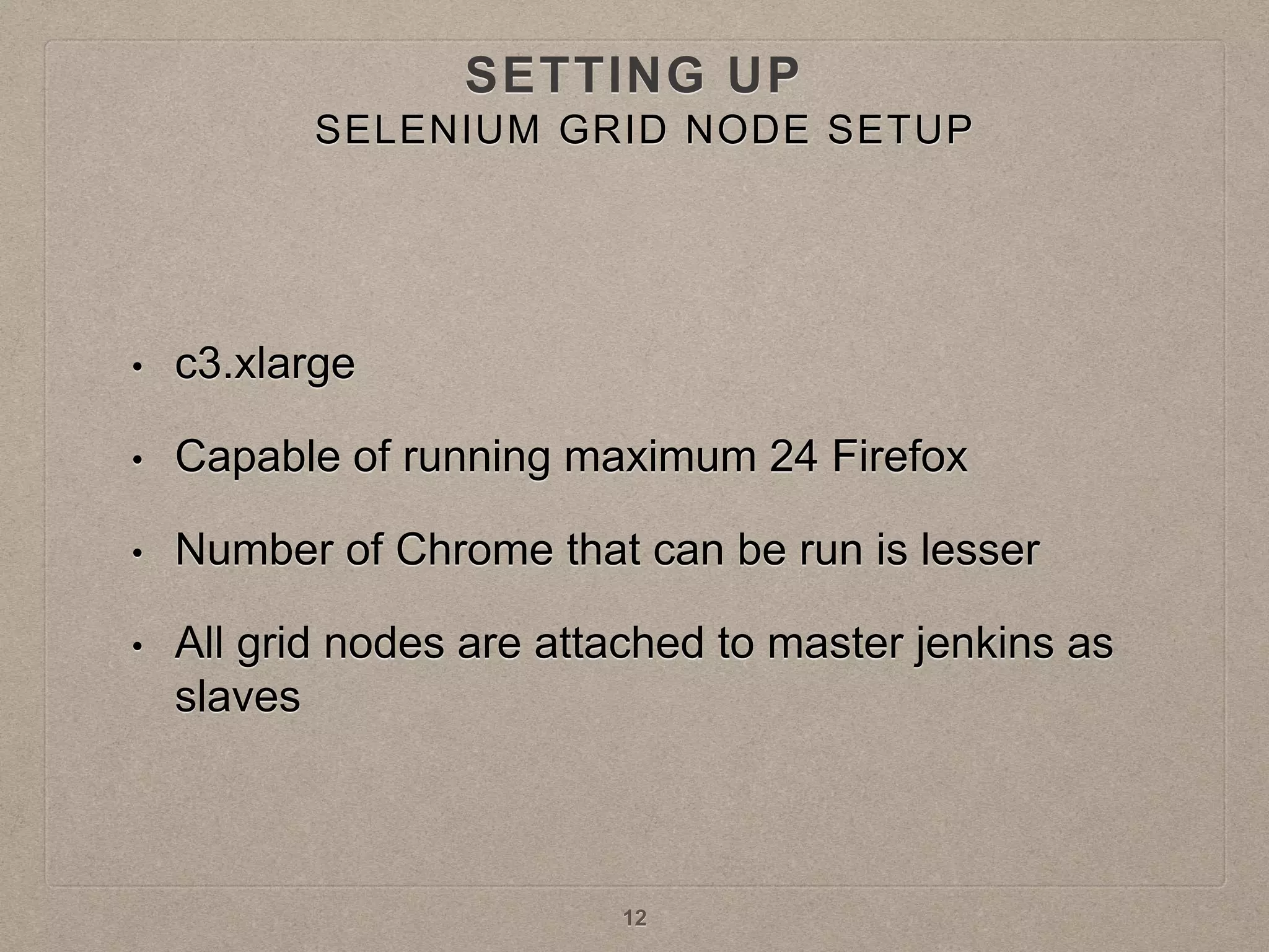 • c3.xlarge
• Capable of running maximum 24 Firefox
• Number of Chrome that can be run is lesser
• All grid nodes are attached to master jenkins as
slaves
12
SETTING UP
SELENIUM GRID NODE SETUP
 