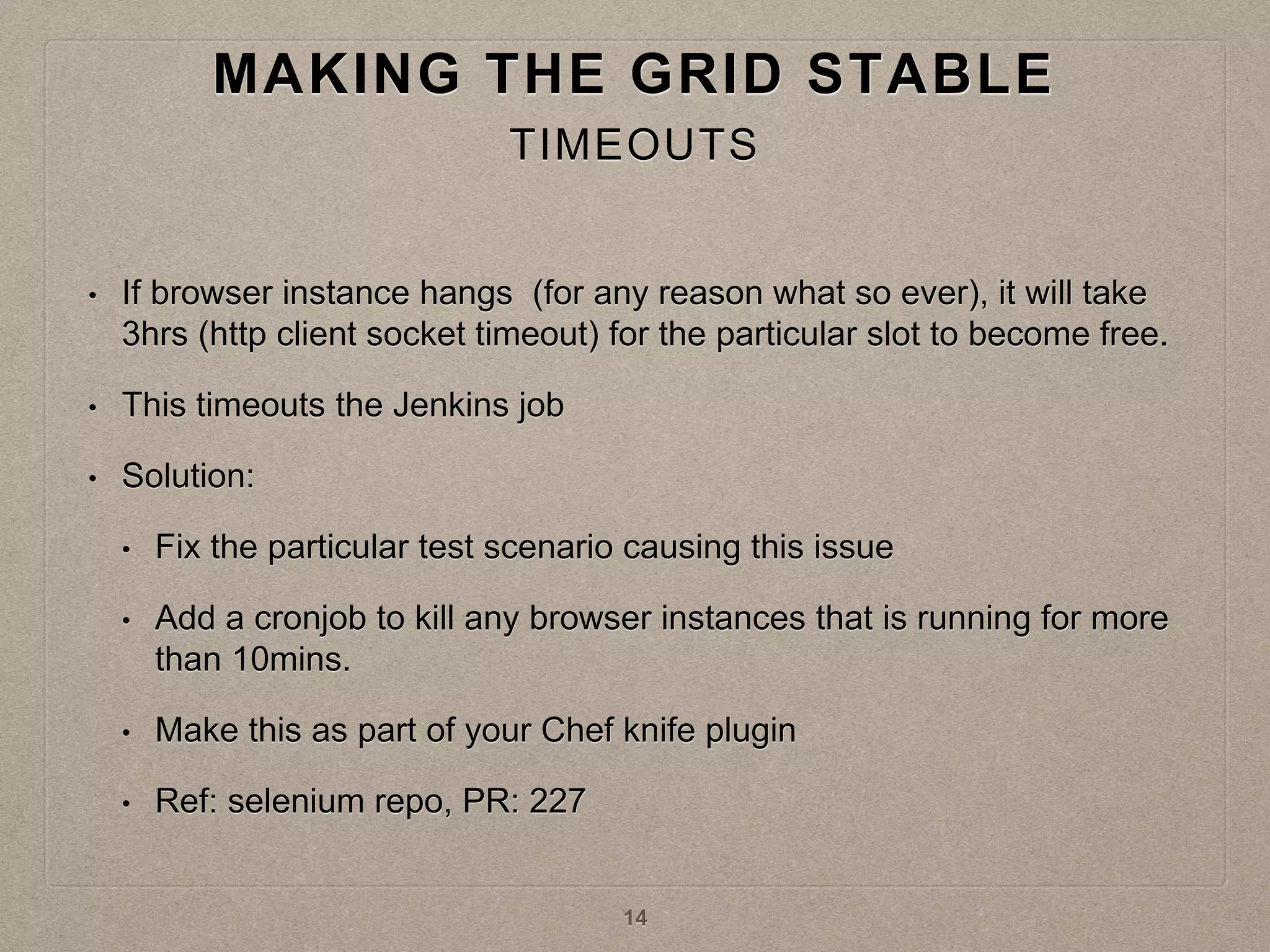 • If browser instance hangs (for any reason what so ever), it will take
3hrs (http client socket timeout) for the particular slot to become free.
• This timeouts the Jenkins job
• Solution:
• Fix the particular test scenario causing this issue
• Add a cronjob to kill any browser instances that is running for more
than 10mins.
• Make this as part of your Chef knife plugin
• Ref: selenium repo, PR: 227
MAKING THE GRID STABLE
TIMEOUTS
14
 