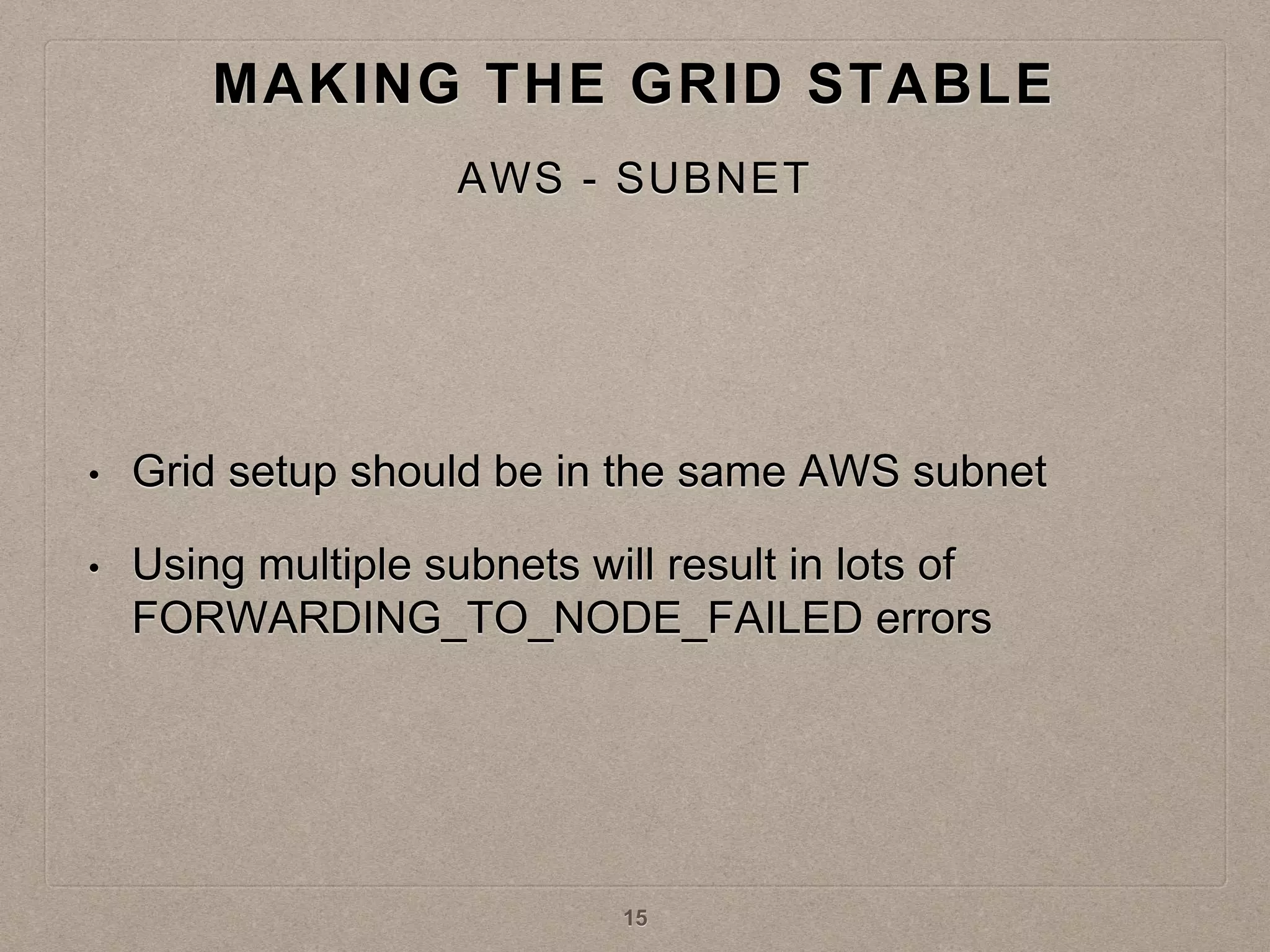 • Grid setup should be in the same AWS subnet
• Using multiple subnets will result in lots of
FORWARDING_TO_NODE_FAILED errors
MAKING THE GRID STABLE
AWS - SUBNET
15
 