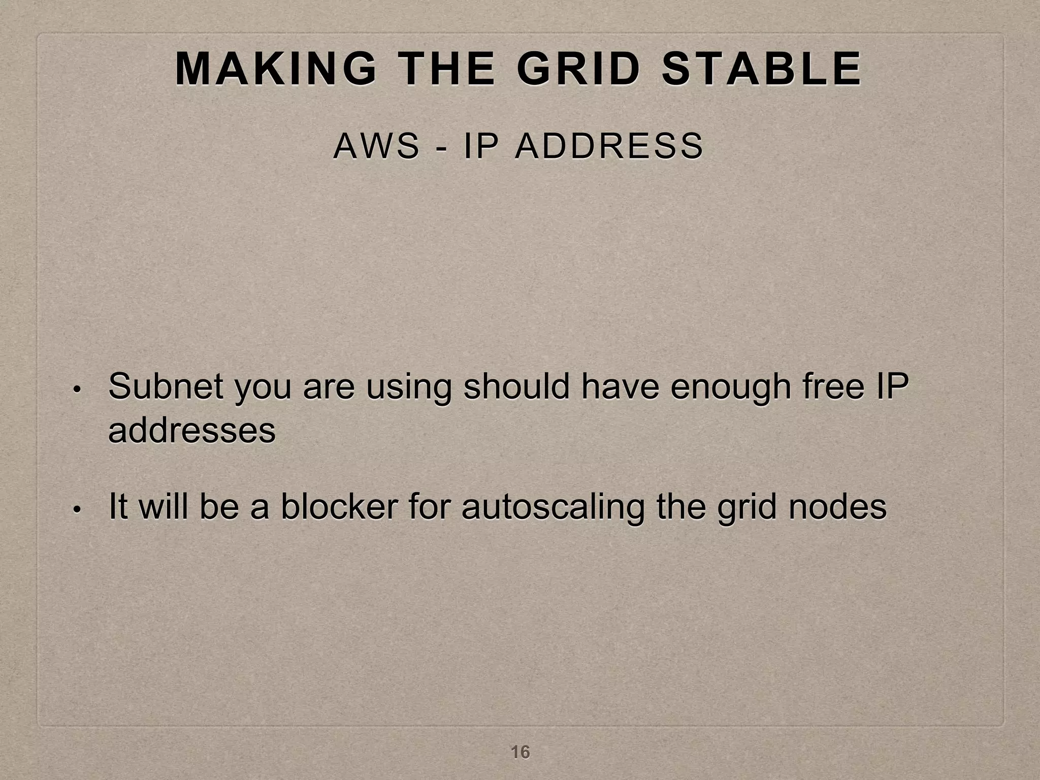 • Subnet you are using should have enough free IP
addresses
• It will be a blocker for autoscaling the grid nodes
MAKING THE GRID STABLE
AWS - IP ADDRESS
16
 