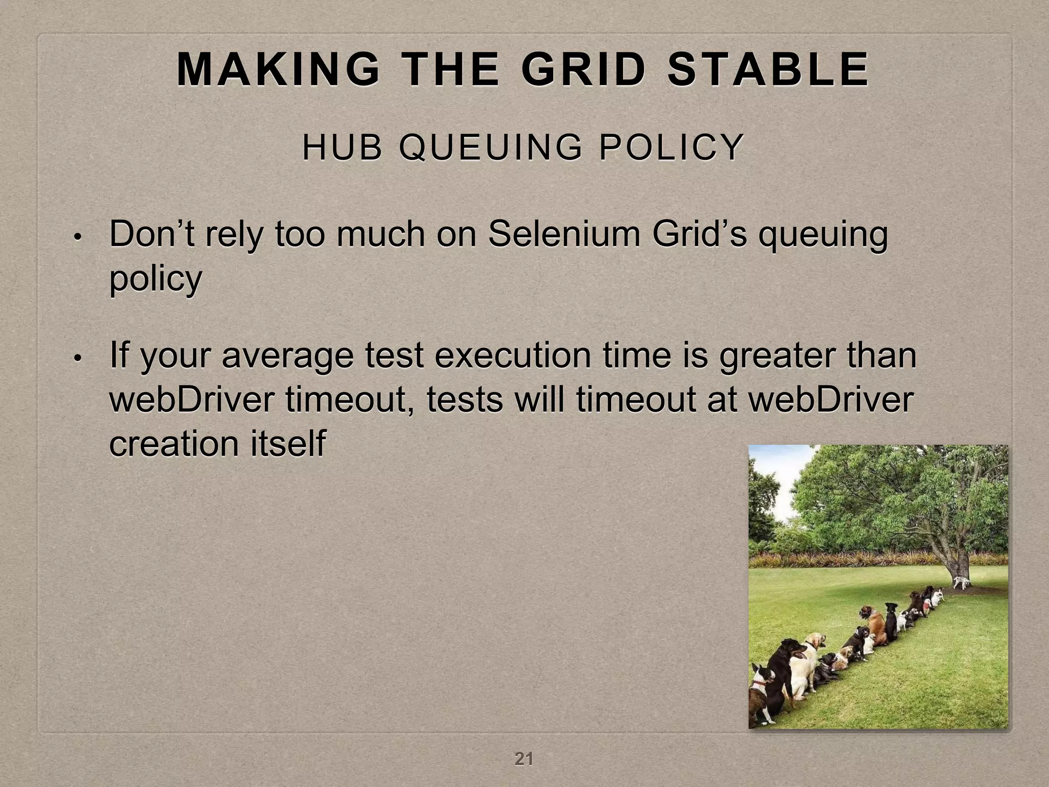 • Don’t rely too much on Selenium Grid’s queuing
policy
• If your average test execution time is greater than
webDriver timeout, tests will timeout at webDriver
creation itself
MAKING THE GRID STABLE
HUB QUEUING POLICY
21
 