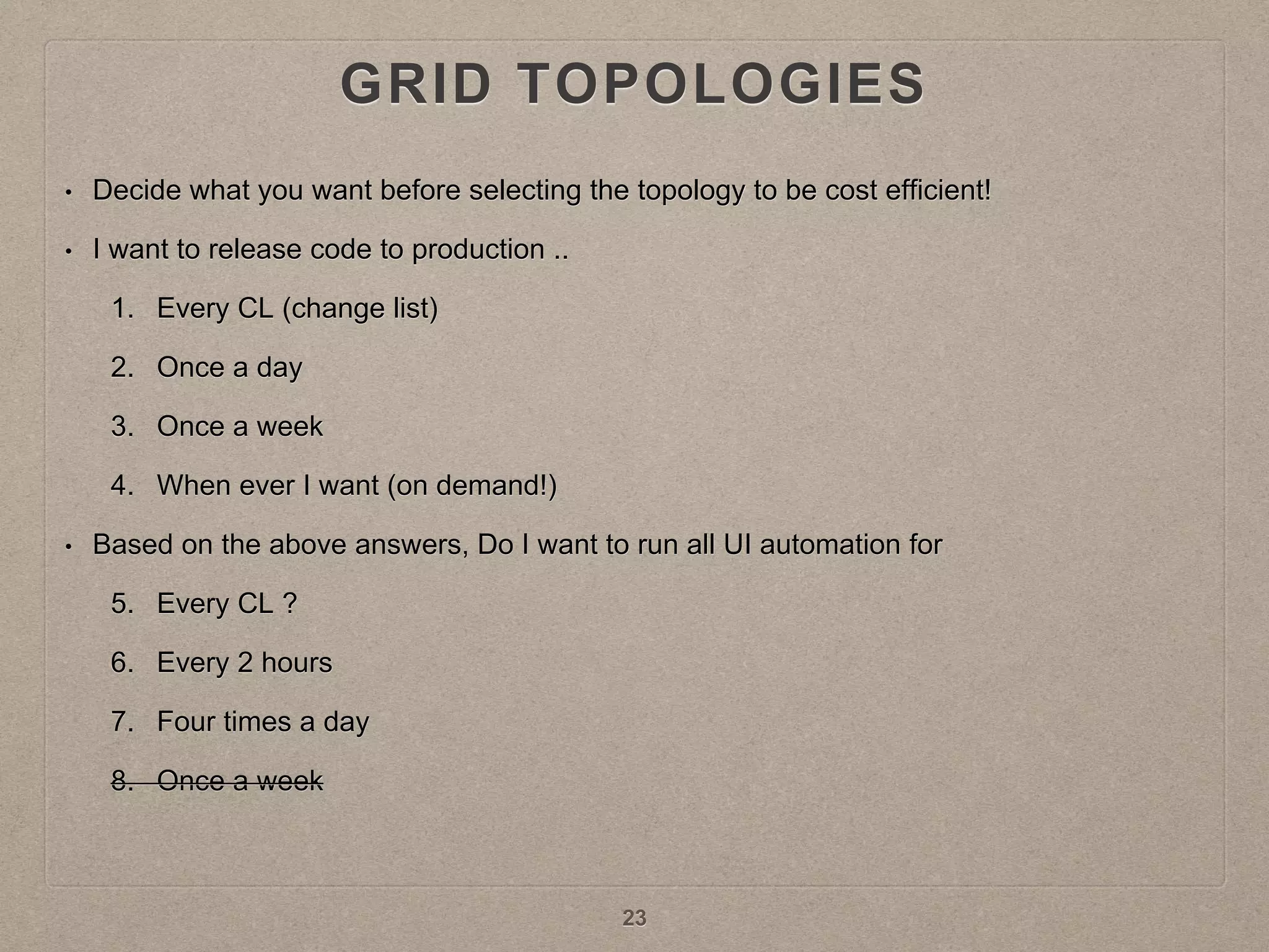 GRID TOPOLOGIES
• Decide what you want before selecting the topology to be cost efficient!
• I want to release code to production ..
1. Every CL (change list)
2. Once a day
3. Once a week
4. When ever I want (on demand!)
• Based on the above answers, Do I want to run all UI automation for
5. Every CL ?
6. Every 2 hours
7. Four times a day
8. Once a week
23
 