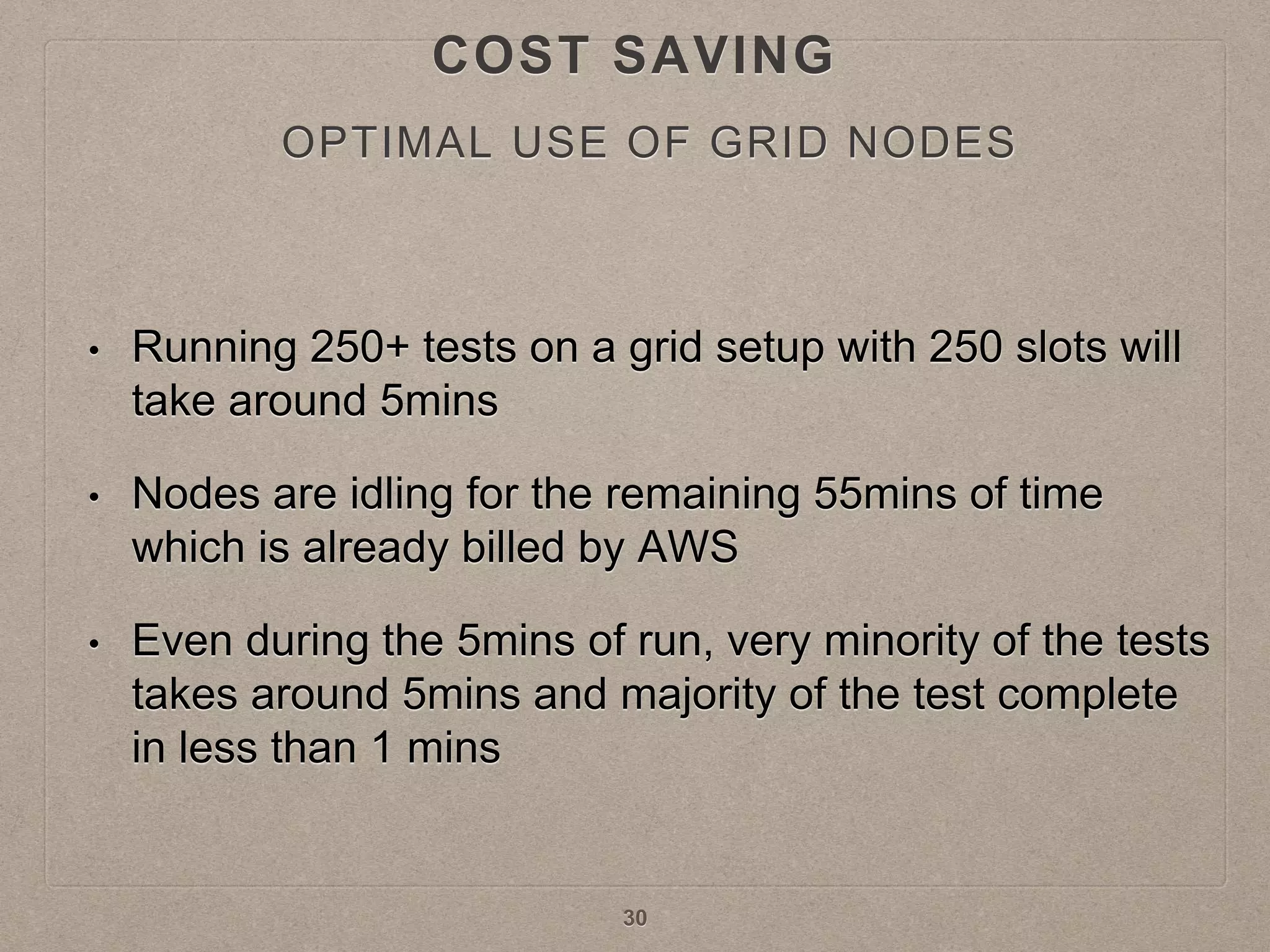 OPTIMAL USE OF GRID NODES
• Running 250+ tests on a grid setup with 250 slots will
take around 5mins
• Nodes are idling for the remaining 55mins of time
which is already billed by AWS
• Even during the 5mins of run, very minority of the tests
takes around 5mins and majority of the test complete
in less than 1 mins
30
COST SAVING
 