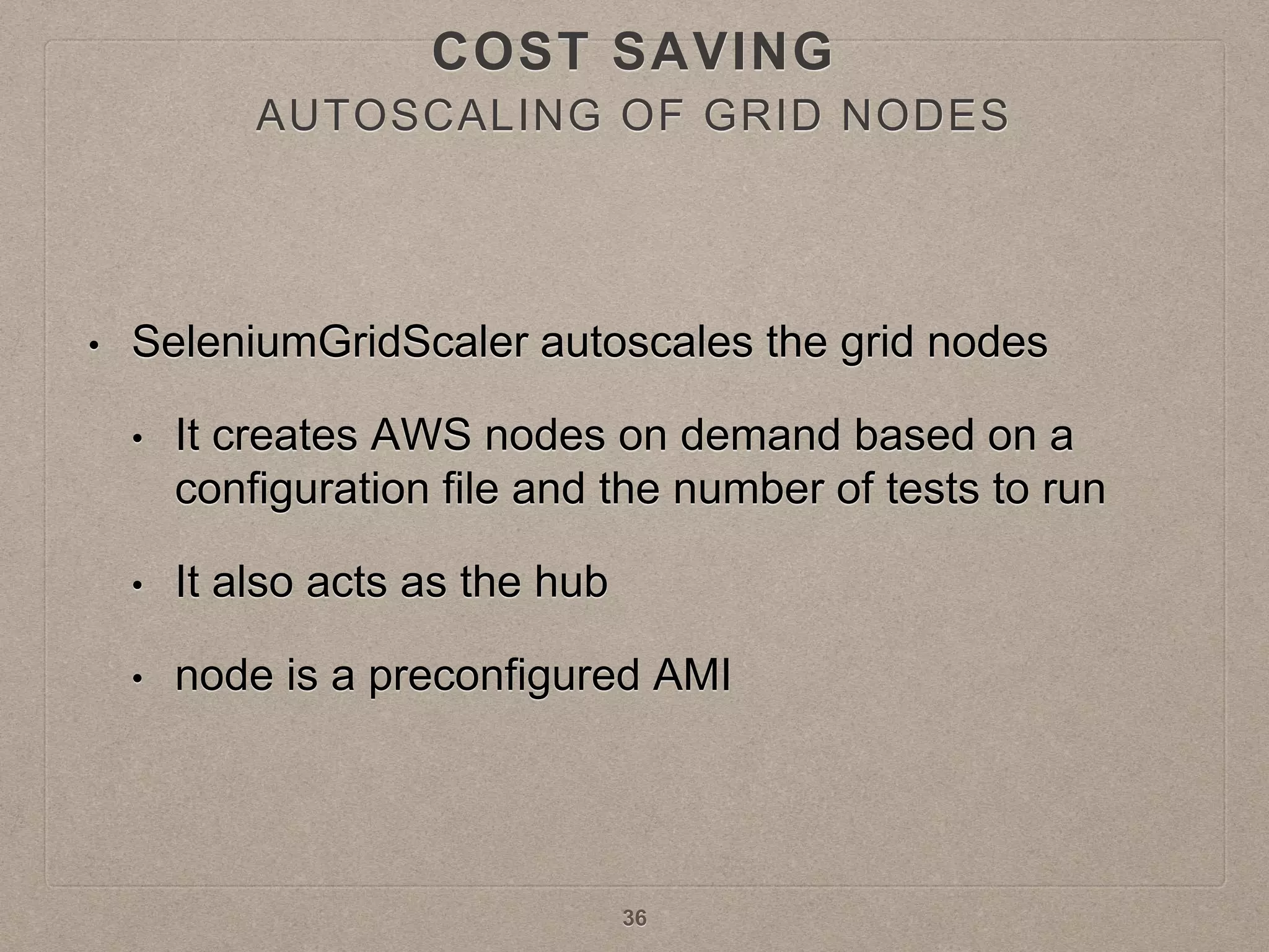 AUTOSCALING OF GRID NODES
• SeleniumGridScaler autoscales the grid nodes
• It creates AWS nodes on demand based on a
configuration file and the number of tests to run
• It also acts as the hub
• node is a preconfigured AMI
36
COST SAVING
 