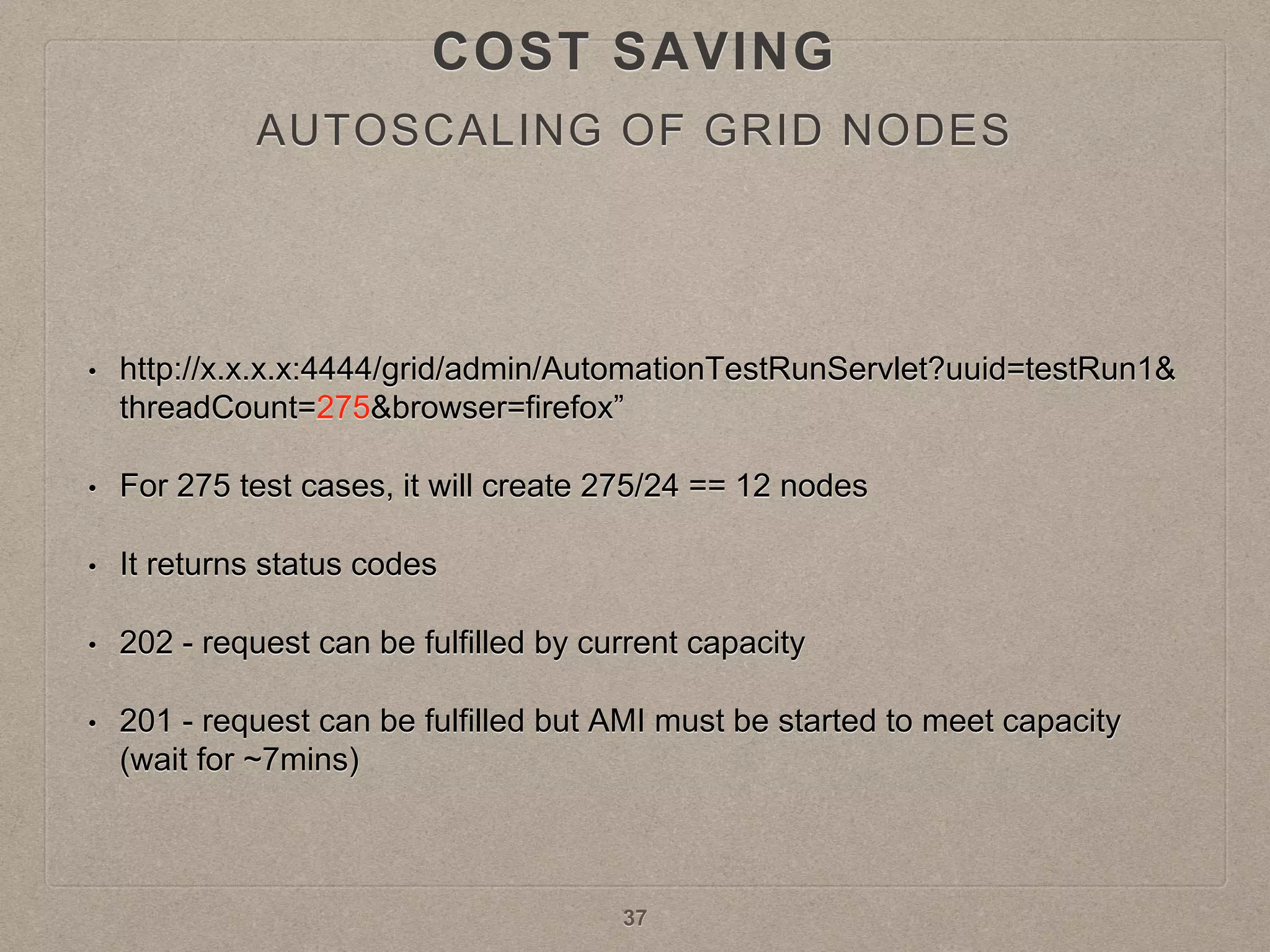 • http://x.x.x.x:4444/grid/admin/AutomationTestRunServlet?uuid=testRun1&
threadCount=275&browser=firefox”
• For 275 test cases, it will create 275/24 == 12 nodes
• It returns status codes
• 202 - request can be fulfilled by current capacity
• 201 - request can be fulfilled but AMI must be started to meet capacity
(wait for ~7mins)
37
AUTOSCALING OF GRID NODES
COST SAVING
 