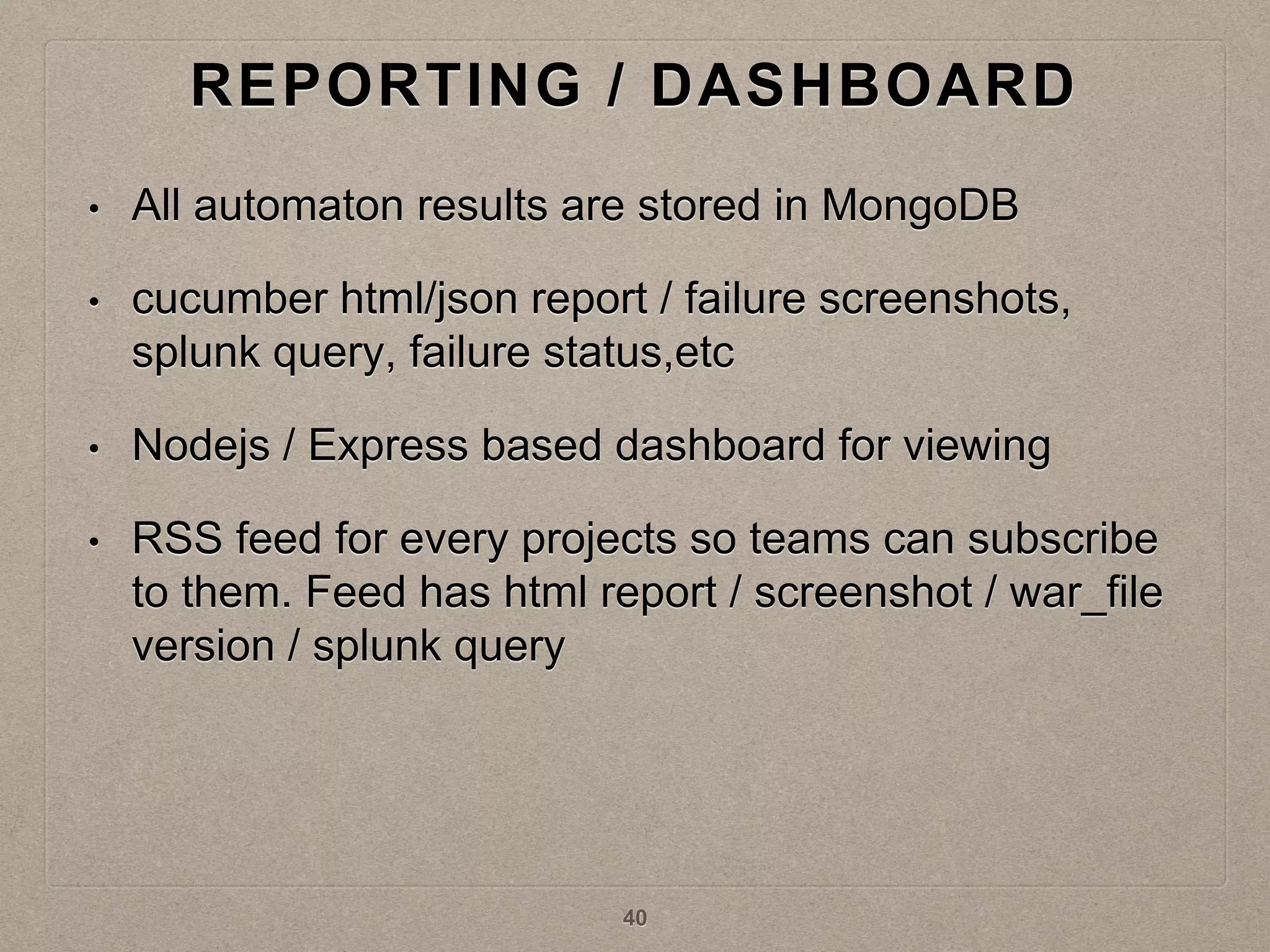 REPORTING / DASHBOARD
• All automaton results are stored in MongoDB
• cucumber html/json report / failure screenshots,
splunk query, failure status,etc
• Nodejs / Express based dashboard for viewing
• RSS feed for every projects so teams can subscribe
to them. Feed has html report / screenshot / war_file
version / splunk query
40
 