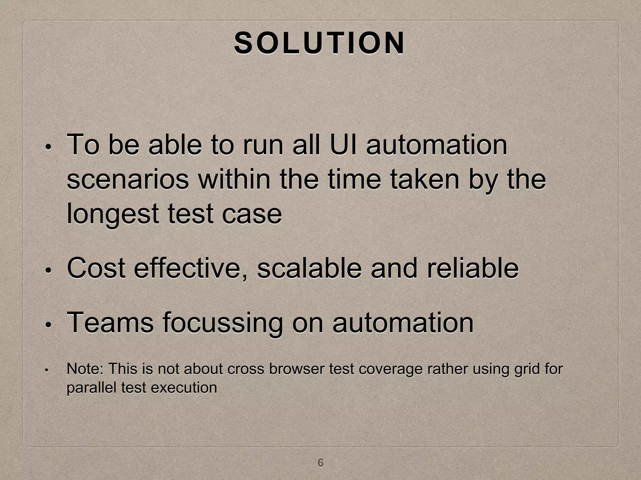 SOLUTION
• To be able to run all UI automation
scenarios within the time taken by the
longest test case
• Cost effective, scalable and reliable
• Teams focussing on automation
• Note: This is not about cross browser test coverage rather using grid for
parallel test execution
6
 