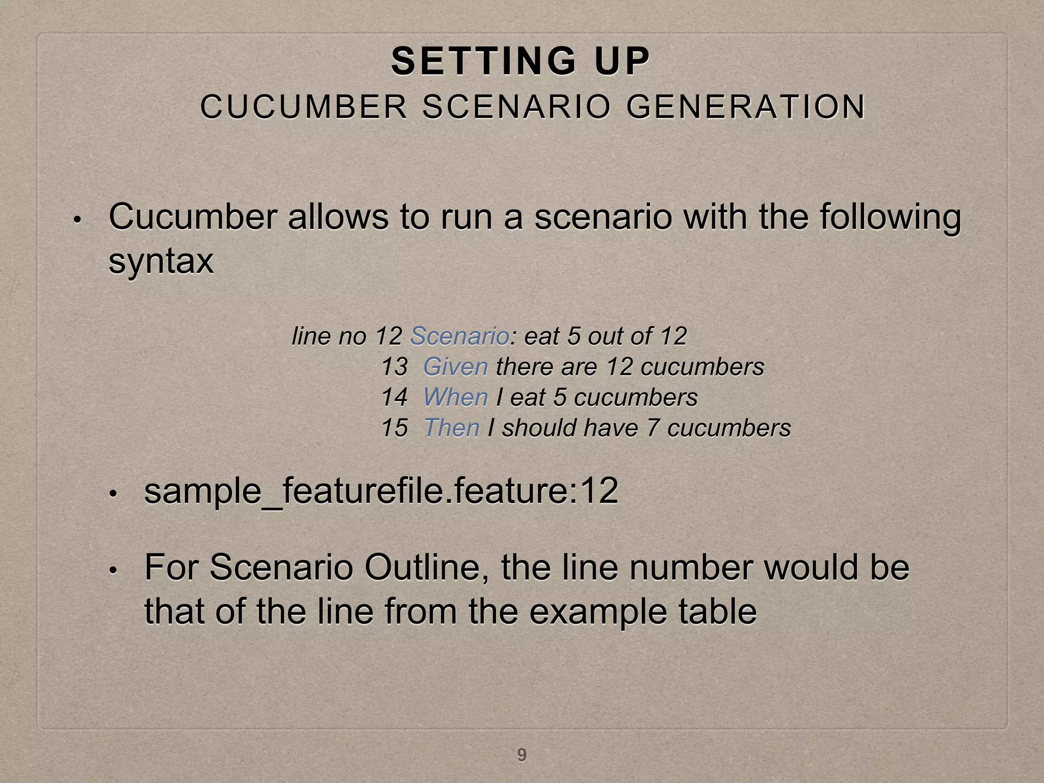 SETTING UP
• Cucumber allows to run a scenario with the following
syntax
• sample_featurefile.feature:12
• For Scenario Outline, the line number would be
that of the line from the example table
line no 12 Scenario: eat 5 out of 12
13 Given there are 12 cucumbers
14 When I eat 5 cucumbers
15 Then I should have 7 cucumbers
9
CUCUMBER SCENARIO GENERATION
 