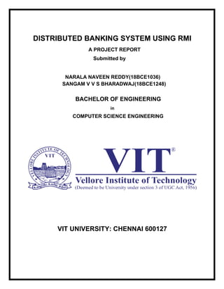 DISTRIBUTED BANKING SYSTEM USING RMI
A PROJECT REPORT
Submitted by
NARALA NAVEEN REDDY(18BCE1036)
SANGAM V V S BHARADWAJ(18BCE1248)
BACHELOR OF ENGINEERING
in
COMPUTER SCIENCE ENGINEERING
VIT UNIVERSITY: CHENNAI 600127
 