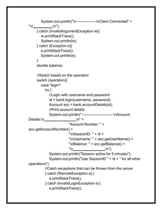 System.out.println("n ---------------nClient Connected" +
"n n");
} catch (InvalidArgumentException ie){
ie.printStackTrace();
System.out.println(ie);
} catch (Exception e){
e.printStackTrace();
System.out.println(e);
}
double balance;
//Switch based on the operation
switch (operation){
case "login":
try {
//Login with username and password
id = bank.login(username, password);
Account acc = bank.accountDetails(id);
//Print account details
System.out.println("------------------------- nAccount
Details:n n" +
"Account Number: " +
acc.getAccountNumber() +
"nSessionID: " + id +
"nUsername: " + acc.getUserName() +
"nBalance: " + acc.getBalance() +
"n n");
System.out.println("Session active for 5 minutes");
System.out.println("Use SessionID " + id + " for all other
operations");
//Catch exceptions that can be thrown from the server
} catch (RemoteException e) {
e.printStackTrace();
} catch (InvalidLoginException e) {
e.printStackTrace();
 