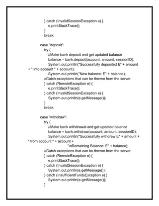 } catch (InvalidSessionException e) {
e.printStackTrace();
}
break;
case "deposit":
try {
//Make bank deposit and get updated balance
balance = bank.deposit(account, amount, sessionID);
System.out.println("Successfully deposited E" + amount
+ " into account " + account);
System.out.println("New balance: E" + balance);
//Catch exceptions that can be thrown from the server
} catch (RemoteException e) {
e.printStackTrace();
} catch (InvalidSessionException e) {
System.out.println(e.getMessage());
}
break;
case "withdraw":
try {
//Make bank withdrawal and get updated balance
balance = bank.withdraw(account, amount, sessionID);
System.out.println("Successfully withdrew E" + amount +
" from account " + account +
"nRemaining Balance: E" + balance);
//Catch exceptions that can be thrown from the server
} catch (RemoteException e) {
e.printStackTrace();
} catch (InvalidSessionException e) {
System.out.println(e.getMessage());
} catch (InsufficientFundsException e) {
System.out.println(e.getMessage());
}
 