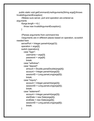 public static void getCommandLineArguments(String args[])throws
InvalidArgumentException{
//Makes sure server, port and operation are entered as
arguments
if(args.length < 4) {
throw new InvalidArgumentException();
}
//Parses arguments from command line
//arguments are in different places based on operation, soswitch
needed here
serverPort = Integer.parseInt(args[1]);
operation = args[2];
switch (operation){
case "login":
username = args[3];
password = args[4];
break;
case "withdraw":
case "deposit":
amount = Double.parseDouble(args[4]);
account = Integer.parseInt(args[3]);
sessionID = Long.parseLong(args[5]);
break;
case "inquiry":
account = Integer.parseInt(args[3]);
sessionID = Long.parseLong(args[4]);
break;
case "statement":
account = Integer.parseInt(args[3]);
startDate = new Date(args[4]);
endDate = new Date(args[5]);
sessionID = Long.parseLong(args[6]);
break;
}
 