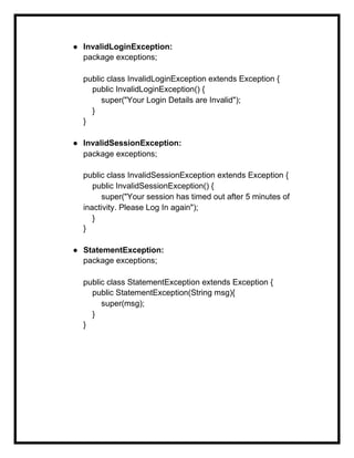 ● InvalidLoginException:
package exceptions;
public class InvalidLoginException extends Exception {
public InvalidLoginException() {
super("Your Login Details are Invalid");
}
}
● InvalidSessionException:
package exceptions;
public class InvalidSessionException extends Exception {
public InvalidSessionException() {
super("Your session has timed out after 5 minutes of
inactivity. Please Log In again");
}
}
● StatementException:
package exceptions;
public class StatementException extends Exception {
public StatementException(String msg){
super(msg);
}
}
 