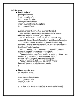 3. Interfaces:
● BankInterface:
package interfaces;
import exceptions.*;
import server.Account;
import java.rmi.Remote;
import java.rmi.RemoteException;
import java.util.Date;
public interface BankInterface extends Remote {
long login(String username, String password) throws
RemoteException, InvalidLoginException;
double deposit(int accountnum, double amount, long
sessionID) throws RemoteException, InvalidSessionException;
double withdraw(int accountnum, double amount, long
sessionID) throws RemoteException, InvalidSessionException,
InsufficientFundsException;
Account inquiry(int accountnum, long sessionID) throws
RemoteException, InvalidSessionException;
StatementInterface getStatement(int accountnum, Date from,
Date to, long sessionID) throws RemoteException,
InvalidSessionException, StatementException;
Account accountDetails(long sessionID) throws
RemoteException, InvalidSessionException;
}
● StatementInterface:
package interfaces;
import java.io.Serializable;
import java.util.Date;
import java.util.List;
public interface StatementInterface extends Serializable {
 