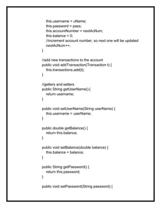 this.username = uName;
this.password = pass;
this.accountNumber = nextAcNum;
this.balance = 0;
//increment account number, so next one will be updated
nextAcNum++;
}
//add new transactions to the account
public void addTransaction(Transaction t) {
this.transactions.add(t);
}
//getters and setters
public String getUserName() {
return username;
}
public void setUserName(String userName) {
this.username = userName;
}
public double getBalance() {
return this.balance;
}
public void setBalance(double balance) {
this.balance = balance;
}
public String getPassword() {
return this.password;
}
public void setPassword(String password) {
 