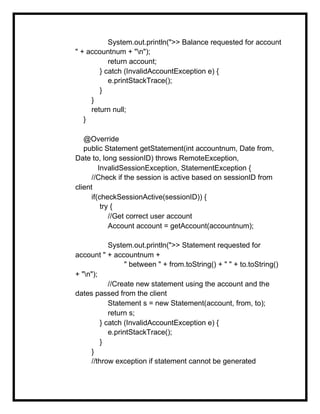 System.out.println(">> Balance requested for account
" + accountnum + "n");
return account;
} catch (InvalidAccountException e) {
e.printStackTrace();
}
}
return null;
}
@Override
public Statement getStatement(int accountnum, Date from,
Date to, long sessionID) throws RemoteException,
InvalidSessionException, StatementException {
//Check if the session is active based on sessionID from
client
if(checkSessionActive(sessionID)) {
try {
//Get correct user account
Account account = getAccount(accountnum);
System.out.println(">> Statement requested for
account " + accountnum +
" between " + from.toString() + " " + to.toString()
+ "n");
//Create new statement using the account and the
dates passed from the client
Statement s = new Statement(account, from, to);
return s;
} catch (InvalidAccountException e) {
e.printStackTrace();
}
}
//throw exception if statement cannot be generated
 