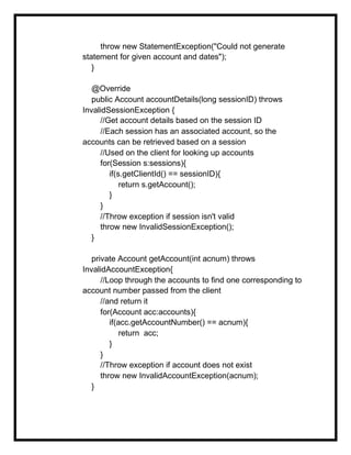 throw new StatementException("Could not generate
statement for given account and dates");
}
@Override
public Account accountDetails(long sessionID) throws
InvalidSessionException {
//Get account details based on the session ID
//Each session has an associated account, so the
accounts can be retrieved based on a session
//Used on the client for looking up accounts
for(Session s:sessions){
if(s.getClientId() == sessionID){
return s.getAccount();
}
}
//Throw exception if session isn't valid
throw new InvalidSessionException();
}
private Account getAccount(int acnum) throws
InvalidAccountException{
//Loop through the accounts to find one corresponding to
account number passed from the client
//and return it
for(Account acc:accounts){
if(acc.getAccountNumber() == acnum){
return acc;
}
}
//Throw exception if account does not exist
throw new InvalidAccountException(acnum);
}
 