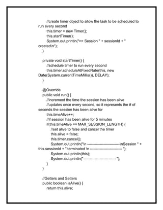 //create timer object to allow the task to be scheduled to
run every second
this.timer = new Timer();
this.startTimer();
System.out.println(">> Session " + sessionId + "
createdn");
}
private void startTimer() {
//schedule timer to run every second
this.timer.scheduleAtFixedRate(this, new
Date(System.currentTimeMillis()), DELAY);
}
@Override
public void run() {
//increment the time the session has been alive
//updates once every second, so it represents the # of
seconds the session has been alive for
this.timeAlive++;
//if session has been alive for 5 minutes
if(this.timeAlive == MAX_SESSION_LENGTH) {
//set alive to false and cancel the timer
this.alive = false;
this.timer.cancel();
System.out.println("n --------------------------nSession " +
this.sessionId + " terminated n -------------------------- ");
System.out.println(this);
System.out.println("-------------------------- ");
}
}
//Getters and Setters
public boolean isAlive() {
return this.alive;
 