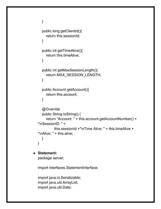 }
public long getClientId(){
return this.sessionId;
}
public int getTimeAlive(){
return this.timeAlive;
}
public int getMaxSessionLength(){
return MAX_SESSION_LENGTH;
}
public Account getAccount(){
return this.account;
}
@Override
public String toString() {
return "Account: " + this.account.getAccountNumber() +
"nSessionID: " +
this.sessionId +"nTime Alive: " + this.timeAlive +
"nAlive: " + this.alive;
}
}
● Statement:
package server;
import interfaces.StatementInterface;
import java.io.Serializable;
import java.util.ArrayList;
import java.util.Date;
 