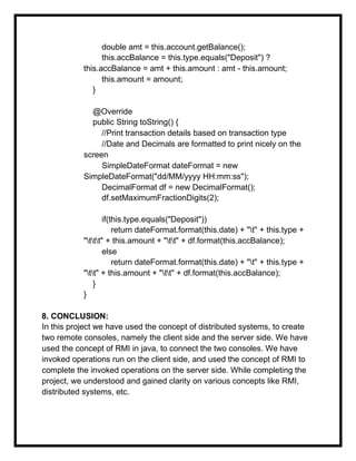 double amt = this.account.getBalance();
this.accBalance = this.type.equals("Deposit") ?
this.accBalance = amt + this.amount : amt - this.amount;
this.amount = amount;
}
@Override
public String toString() {
//Print transaction details based on transaction type
//Date and Decimals are formatted to print nicely on the
screen
SimpleDateFormat dateFormat = new
SimpleDateFormat("dd/MM/yyyy HH:mm:ss");
DecimalFormat df = new DecimalFormat();
df.setMaximumFractionDigits(2);
if(this.type.equals("Deposit"))
return dateFormat.format(this.date) + "t" + this.type +
"ttt" + this.amount + "tt" + df.format(this.accBalance);
else
return dateFormat.format(this.date) + "t" + this.type +
"tt" + this.amount + "tt" + df.format(this.accBalance);
}
}
8. CONCLUSION:
In this project we have used the concept of distributed systems, to create
two remote consoles, namely the client side and the server side. We have
used the concept of RMI in java, to connect the two consoles. We have
invoked operations run on the client side, and used the concept of RMI to
complete the invoked operations on the server side. While completing the
project, we understood and gained clarity on various concepts like RMI,
distributed systems, etc.
 