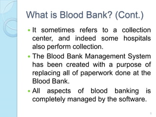What is Blood Bank? (Cont.)
 It sometimes refers to a collection
center, and indeed some hospitals
also perform collection.
 The Blood Bank Management System
has been created with a purpose of
replacing all of paperwork done at the
Blood Bank.
 All aspects of blood banking is
completely managed by the software.
5
 