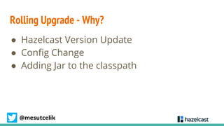 @mesutcelik
Rolling Upgrade - Why?
● Hazelcast Version Update
● Config Change
● Adding Jar to the classpath
 