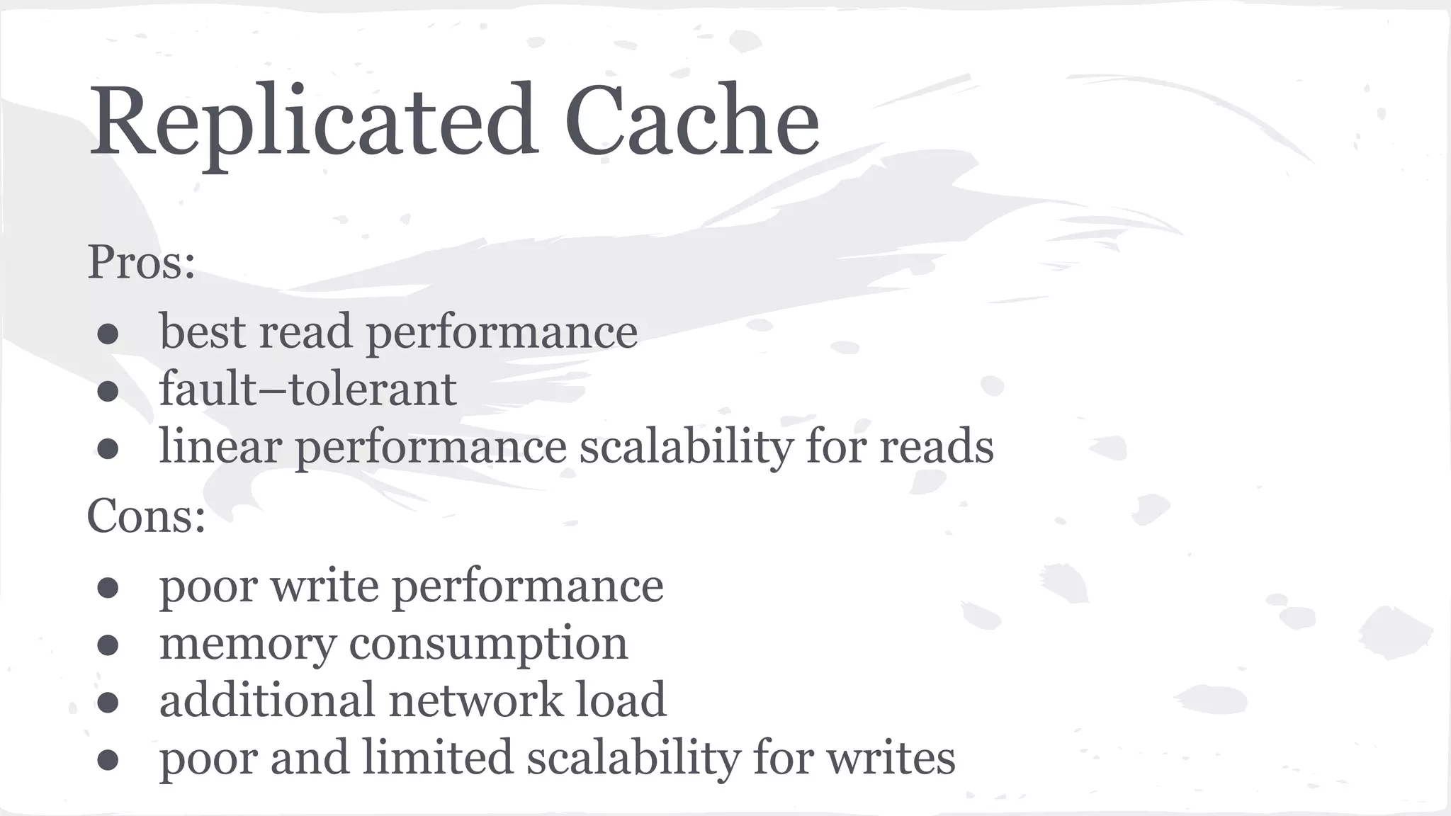 Replicated Cache Pros: ● best read performance ● fault–tolerant ● linear performance scalability for reads Cons: ● poor write performance ● memory consumption ● additional network load ● poor and limited scalability for writes 