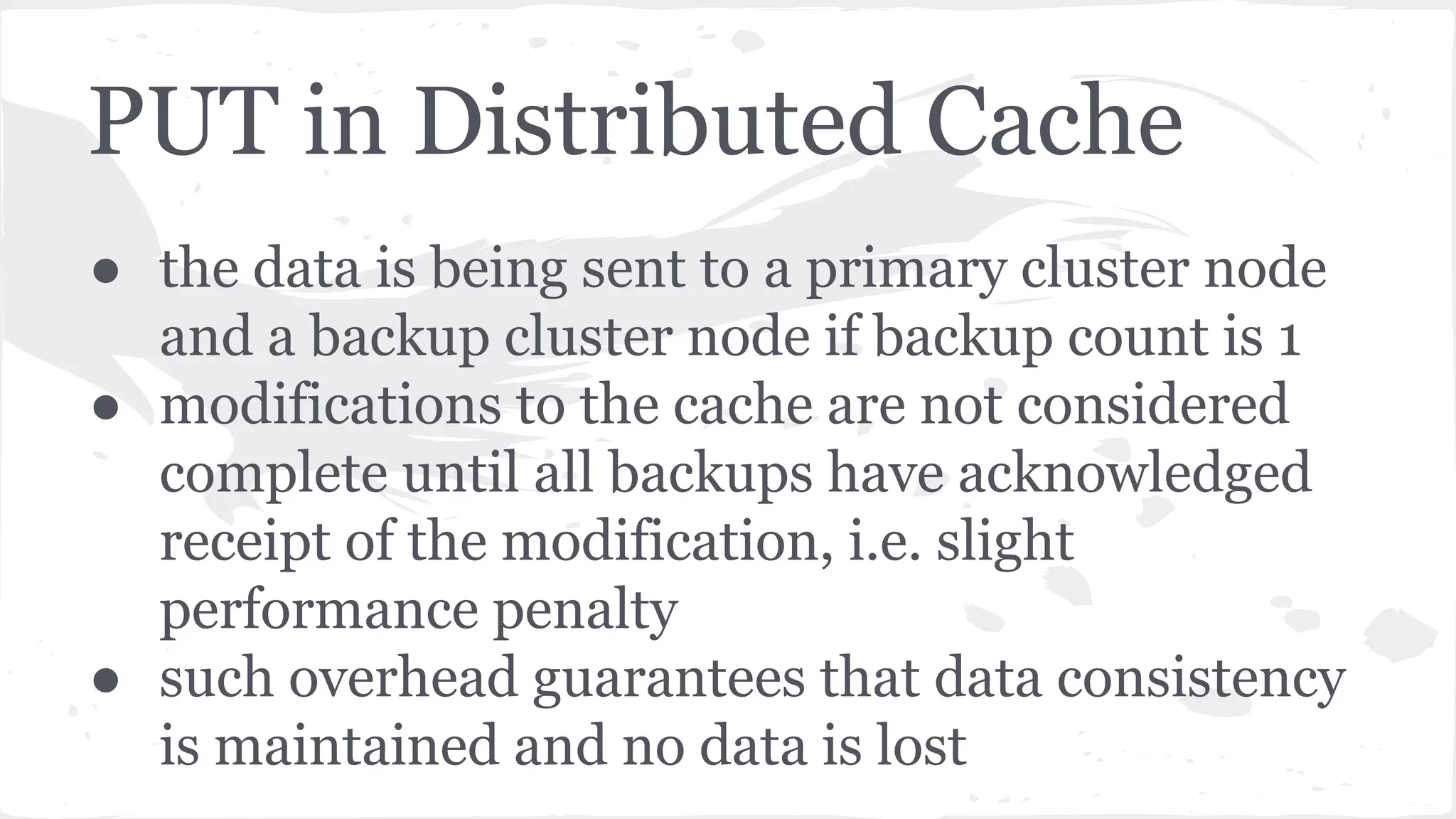 PUT in Distributed Cache ● the data is being sent to a primary cluster node and a backup cluster node if backup count is 1 ● modifications to the cache are not considered complete until all backups have acknowledged receipt of the modification, i.e. slight performance penalty ● such overhead guarantees that data consistency is maintained and no data is lost 