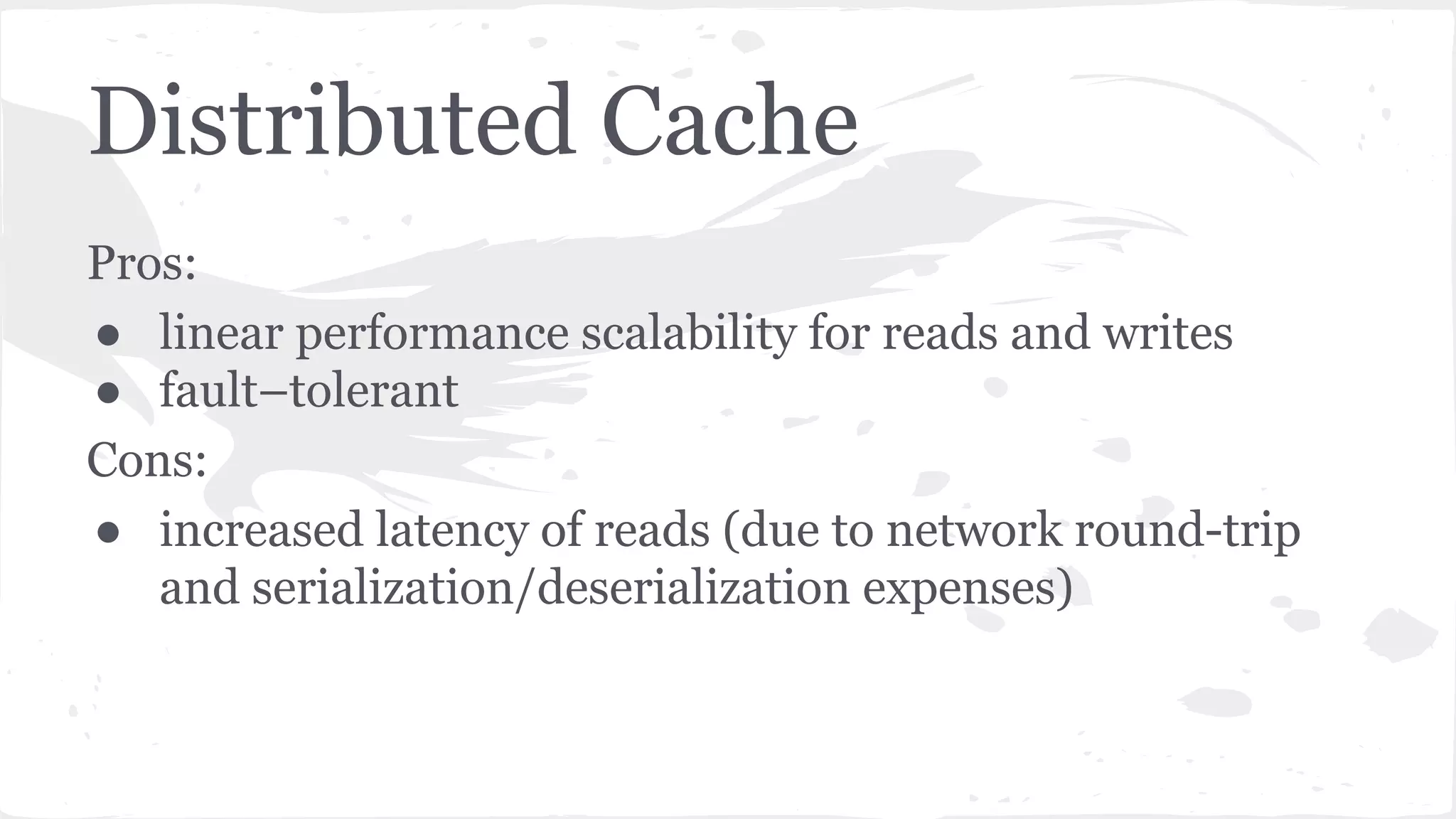 Distributed Cache Pros: ● linear performance scalability for reads and writes ● fault–tolerant Cons: ● increased latency of reads (due to network round-trip and serialization/deserialization expenses) 