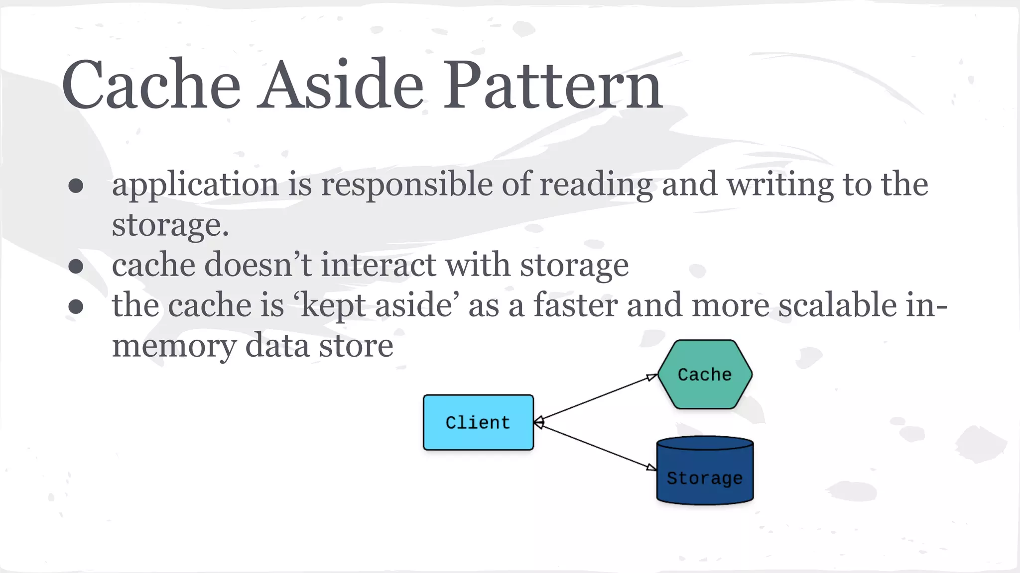 Cache Aside Pattern ● application is responsible of reading and writing to the storage. ● cache doesn’t interact with storage ● the cache is ‘kept aside’ as a faster and more scalable in- memory data store 